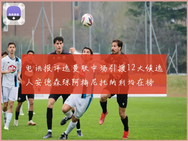 电讯报评选曼联中场引援12大候选人安德森琼阿梅尼托纳利均在榜