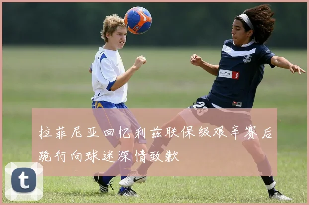 拉菲尼亚回忆利兹联保级艰辛赛后跪行向球迷深情致歉