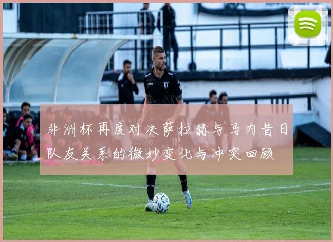 非洲杯再度对决萨拉赫与马内昔日队友关系的微妙变化与冲突回顾