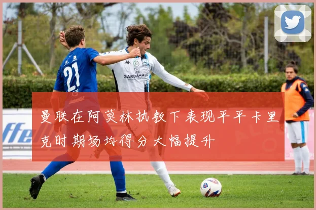 曼联在阿莫林执教下表现平平卡里克时期场均得分大幅提升