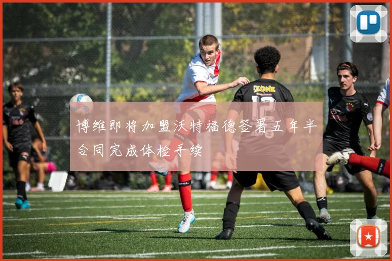 博维即将加盟沃特福德签署五年半合同完成体检手续