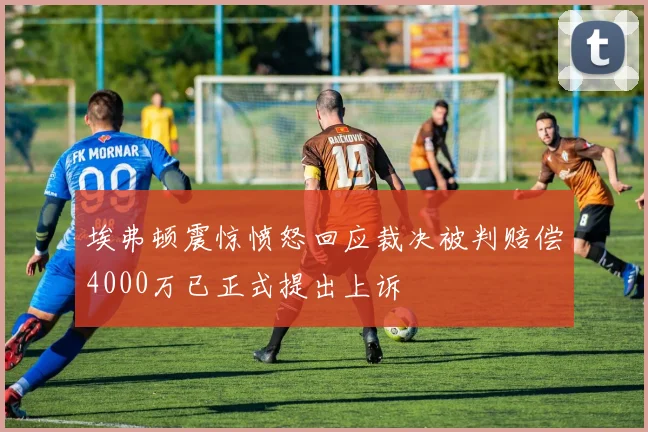 埃弗顿震惊愤怒回应裁决被判赔偿4000万已正式提出上诉