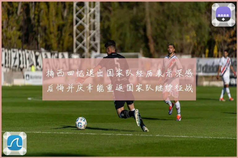 梅西回忆退出国家队经历表示深感后悔并庆幸能重返国家队继续征战