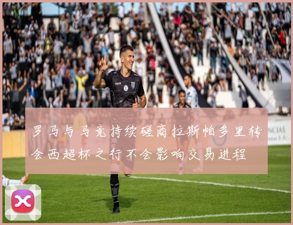 罗马与马竞持续磋商拉斯帕多里转会西超杯之行不会影响交易进程