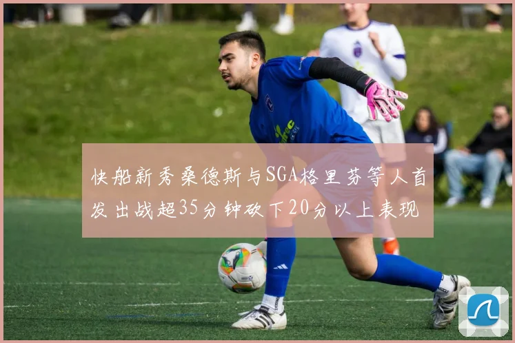 快船新秀桑德斯与SGA格里芬等人首发出战超35分钟砍下20分以上表现亮眼