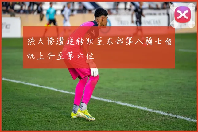 热火惨遭逆转跌至东部第八骑士借机上升至第六位