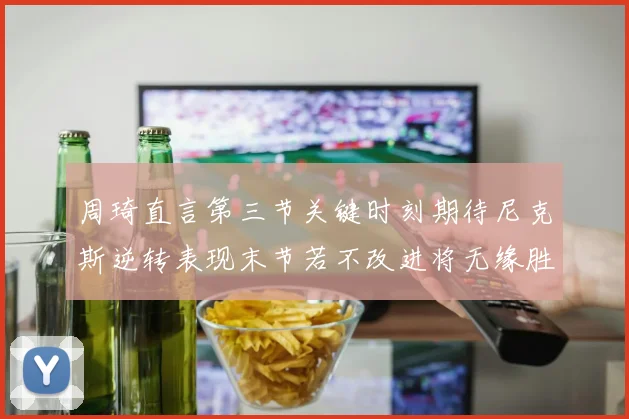 周琦直言第三节关键时刻期待尼克斯逆转表现末节若不改进将无缘胜利